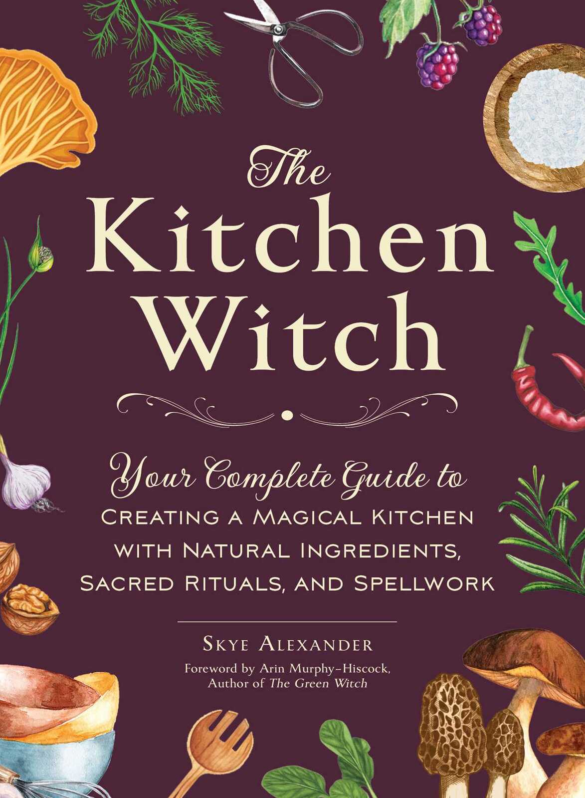 Kitchen Witch, The: Your Complete Guide to Creating a Magical Kitchen with Natural Ingredients, Sacred Rituals, and Spellwork