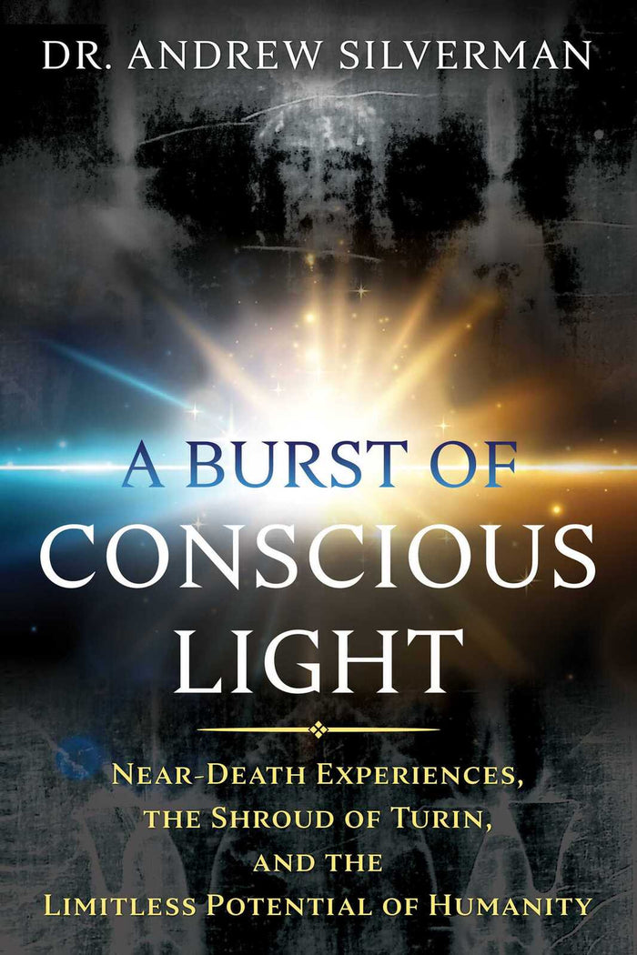 Burst of Conscious Light, A: Near-Death Experiences, the Shroud of Turin, and the Limitless Potential of Humanity